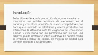 Introducción
En las últimas décadas la producción de jugos envasados ha
mantenido una notable tendencia de crecimiento en el
nacional y con ello la aparición de nuevos competidores que
hace que el mercado se estratifique y ofrezca productos que
establezcan la diferencia ante las exigencias del consumidor.
Calidad y experiencia son los parámetros con los que una
empresa puede destacarse sobre las demás. En nuestro medio
se empieza a hablar de calidad, de mejoras de calidad para
un valor agregado a sus productos.
 