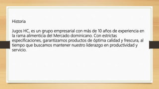Historia
Jugos HC, es un grupo empresarial con más de 10 años de experiencia en
la rama alimenticia del Mercado dominicano. Con estrictas
especificaciones, garantizamos productos de óptima calidad y frescura, al
tiempo que buscamos mantener nuestro liderazgo en productividad y
servicio.
 