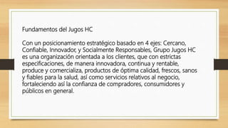 Fundamentos del Jugos HC
Con un posicionamiento estratégico basado en 4 ejes: Cercano,
Confiable, Innovador, y Socialmente Responsables, Grupo Jugos HC
es una organización orientada a los clientes, que con estrictas
especificaciones, de manera innovadora, continua y rentable,
produce y comercializa, productos de óptima calidad, frescos, sanos
y fiables para la salud, así como servicios relativos al negocio,
fortaleciendo así la confianza de compradores, consumidores y
públicos en general.
 