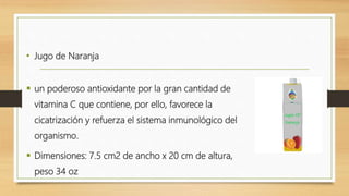 • Jugo de Naranja
 un poderoso antioxidante por la gran cantidad de
vitamina C que contiene, por ello, favorece la
cicatrización y refuerza el sistema inmunológico del
organismo.
 Dimensiones: 7.5 cm2 de ancho x 20 cm de altura,
peso 34 oz
 