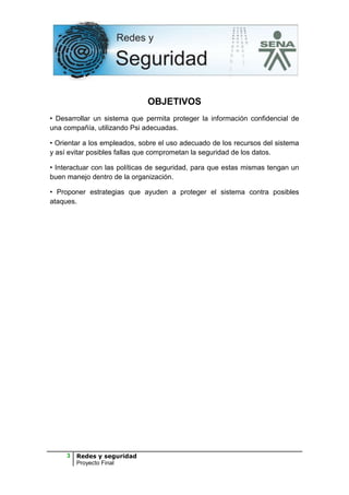 OBJETIVOS
• Desarrollar un sistema que permita proteger la información confidencial de
una compañía, utilizando Psi adecuadas.

• Orientar a los empleados, sobre el uso adecuado de los recursos del sistema
y así evitar posibles fallas que comprometan la seguridad de los datos.

• Interactuar con las políticas de seguridad, para que estas mismas tengan un
buen manejo dentro de la organización.

• Proponer estrategias que ayuden a proteger el sistema contra posibles
ataques.




     3   Redes y seguridad
         Proyecto Final
 
