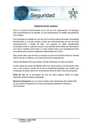 PRESENTACIÓN TEÓRICA

Para el correcto funcionamiento de la red de una organización, la topología
mas recomendada es la estrella, la cual explicaremos en detalle apoyándonos
con la figura:

Una topología de estrella es una red en la cual las estaciones están conectadas
directamente a un punto central y todas las comunicaciones se han de hacer
necesariamente a través de éste. Los equipos no están directamente
conectados entre sí, además de que no se permite tanto tráfico de información.
Una red en estrella activa tiene un nodo central activo que normalmente tiene
los medios para prevenir problemas relacionados con el eco.

Esto quiere decir que se tiene un equipo el cual es la central donde se maneja
toda la red de un edificio, en el caso particular la organización.

Capas del Modelo OSI que pueden resultar afectadas en caso de ataque.

Si bien todas las capas del Modelo OSI son claves para la comunicación entre
uno o más puntos a través de la red es importante destacar dos niveles que
constituyen la parte vital en la comunicación:Nivel de Red, Nivel de transporte.

Nivel de red: Es el encargado de que los datos lleguen desde el origen
específico hasta el destino apropiado.

Nivel de Transporte: Es uno de los niveles más importantes del modelo OSI,
ya que define el esquema en el que dos equipos establecen contacto y
comunicación.




     4   Redes y seguridad
         Proyecto Final
 