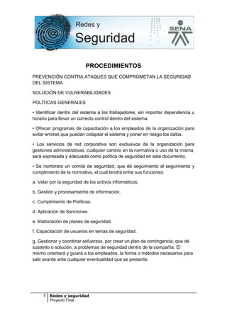 PROCEDIMIENTOS
PREVENCIÓN CONTRA ATAQUES QUE COMPROMETAN LA SEGURIDAD
DEL SISTEMA

SOLUCIÓN DE VULNERABILIDADES

POLÍTICAS GENERALES

• Identificar dentro del sistema a los trabajadores, sin importar dependencia u
horario para llevar un correcto control dentro del sistema.

• Ofrecer programas de capacitación a los empleados de la organización para
evitar errores que puedan colapsar el sistema y poner en riesgo los datos.

• Los servicios de red corporativa son exclusivos de la organización para
gestiones administrativas, cualquier cambio en la normativa o uso de la misma,
será expresada y adecuada como política de seguridad en este documento.

• Se nombrara un comité de seguridad, que dé seguimiento al seguimiento y
cumplimiento de la normativa, el cual tendrá entre sus funciones:

a. Velar por la seguridad de los activos informáticos.

b. Gestión y procesamiento de información.

c. Cumplimiento de Políticas.

d. Aplicación de Sanciones.

e. Elaboración de planes de seguridad.

f. Capacitación de usuarios en temas de seguridad.

g. Gestionar y coordinar esfuerzos, por crear un plan de contingencia, que dé
sustento o solución, a problemas de seguridad dentro de la compañía. El
mismo orientará y guiará a los empleados, la forma o métodos necesarios para
salir avante ante cualquier eventualidad que se presente.




     5   Redes y seguridad
         Proyecto Final
 