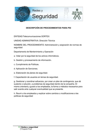 DESCRIPCIÓN DE PROCEDIMIENTOS PARA PSI



ENTIDAD:Telecomunicaciones SORTEX

UNIDAD ADMINISTRATIVA: Dirección Técnica

NOMBRE DEL PROCEDIMIENTO: Administración y asignación de normas de
seguridad

Departamento de Mantenimiento y Operación

a. Velar por la seguridad de los activos informáticos.

b. Gestión y procesamiento de información.

c. Cumplimiento de Políticas.

d. Aplicación de Sanciones.

e. Elaboración de planes de seguridad.

f. Capacitación de usuarios en temas de seguridad.

g. Gestionar y coordinar esfuerzos, por crear un plan de contingencia, que dé
sustento o solución, a problemas de seguridad dentro de la compañía. El
mismo orientará y guiará a los empleados, la forma o métodos necesarios para
salir avante ante cualquier eventualidad que se presente.

h. Reunir a los empleados y explicar sobre cambios o modificaciones a las
políticas de seguridad




     6   Redes y seguridad
         Proyecto Final
 
