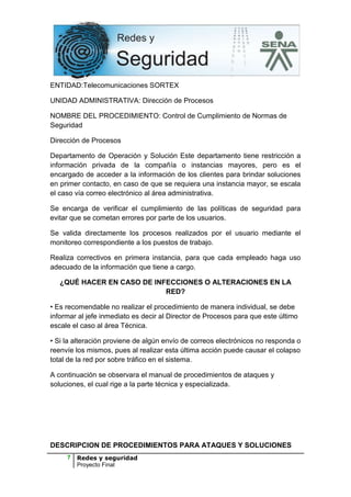 ENTIDAD:Telecomunicaciones SORTEX

UNIDAD ADMINISTRATIVA: Dirección de Procesos

NOMBRE DEL PROCEDIMIENTO: Control de Cumplimiento de Normas de
Seguridad

Dirección de Procesos

Departamento de Operación y Solución Este departamento tiene restricción a
información privada de la compañía o instancias mayores, pero es el
encargado de acceder a la información de los clientes para brindar soluciones
en primer contacto, en caso de que se requiera una instancia mayor, se escala
el caso vía correo electrónico al área administrativa.

Se encarga de verificar el cumplimiento de las políticas de seguridad para
evitar que se cometan errores por parte de los usuarios.

Se valida directamente los procesos realizados por el usuario mediante el
monitoreo correspondiente a los puestos de trabajo.

Realiza correctivos en primera instancia, para que cada empleado haga uso
adecuado de la información que tiene a cargo.

   ¿QUÉ HACER EN CASO DE INFECCIONES O ALTERACIONES EN LA
                            RED?

• Es recomendable no realizar el procedimiento de manera individual, se debe
informar al jefe inmediato es decir al Director de Procesos para que este último
escale el caso al área Técnica.

• Si la alteración proviene de algún envío de correos electrónicos no responda o
reenvíe los mismos, pues al realizar esta última acción puede causar el colapso
total de la red por sobre tráfico en el sistema.

A continuación se observara el manual de procedimientos de ataques y
soluciones, el cual rige a la parte técnica y especializada.




DESCRIPCION DE PROCEDIMIENTOS PARA ATAQUES Y SOLUCIONES
     7   Redes y seguridad
         Proyecto Final
 