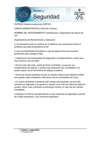 ENTIDAD:Telecomunicaciones SORTEX

UNIDAD ADMINISTRATIVA: Dirección Técnica

NOMBRE DEL PROCEDIMIENTO: Identificación y Diagnostico de ataque de
red

Departamento de Mantenimiento y Operación

a. Su principal función es verificar en el sistema y las conexiones físicas el
problema que está presentando la red.

b. Una vez identificado el problema o tipo de ataque tomar las acciones
pertinentes para corregir la falla.

c. Seleccionar las herramientas de diagnostico correspondientes a cada caso,
aquí veremos unas de ellas:

• Para el caso del crack, usarlo de forma controlada, ya que por sus
características de obtener y verificar que passwords son vulnerables o no,
puede usarse como herramienta de ataque al sistema.

• Correr de manera periódica el Cpm en nuestro sistema para detectar sniffers
que pueden estar recopilando información de las contraseñas de la red.

• En cuanto al Noshell conectarse solo cuando sea requerido, ya que toda
conexión es detectada y se genera un reporte vía e-mail con todos los datos de
usuario, fecha, hora y dirección ip del equipo remoto, en caso de ser cuentas
canceladas.

d. Realizar el informe correspondiente al caso indicando el diagnóstico correcto
de la falla presentada, y los correctivos aplicados.




     8   Redes y seguridad
         Proyecto Final
 