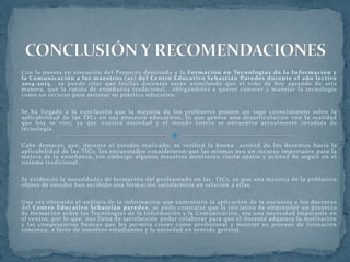 Con la puesta en ejecución del Proyecto destinado a la Formación en Tecnologías de la Información y
la Comunicación a los maestros (as) del Centro Educativo Sebastián Paredes durante el año lectivo
2014-2015, se puede citar que los/las docentes están asimilando que el niño de hoy aprende de otra
manera, que la rutina de enseñanza tradicional, obligándoles a querer conocer y manejar la tecnología
como un recurso para mejorar su práctica educativa.
Se ha llegado a la conclusión que la mayoría de los profesores poseen un vago conocimiento sobre la
aplicabilidad de las TICs en sus procesos educativos, lo que genera una desarticulación con la realidad
que hoy se vive, ya que nuestra sociedad y el mundo entero se encuentra actualmente invadida de
tecnología.
Cabe destacar, que, durante el estudio realizado, se verificó la buena actitud de los docentes hacia la
aplicabilidad de las TICs; los encuestados consideraron que las mismas son un recurso importante para la
mejora de la enseñanza, sin embargo algunos maestros mostraron cierta apatía y actitud de seguir en el
sistema tradicional.
Se evidenció la necesidades de formación del profesorado en las TICs, ya que una minoría de la población
objeto de estudio han recibido una formación satisfactoria en relación a ellas.
Una vez obtenido el análisis de la información que suministró la aplicación de la encuesta a los docentes
del Centro Educativo Sebastián paredes, se pudo constatar que la iniciativa de emprender un proyecto
de formación sobre las Tecnologías de la Información y la Comunicación, era una necesidad imperante en
el centro, por lo que nos llena de satisfacción poder colaborar para que el docente adquiera la motivación
y las competencias básicas que les permita crecer como profesional y mejorar su proceso de formación
continua, a favor de nuestros estudiantes y la sociedad en sentido general.
 