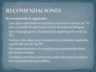 Se recomienda lo siguiente:
 Que sigan aplicando en la práctica docente el uso de las TIC
para no perder la practica en el uso de estas tecnologías.
 Que el equipo gestor (la dirección) supervise el uso de las
TIC.
 Evaluar a los niños para constatar los resultados esperados
a partir del uso de las TIC.
 Dar mantenimiento a los equipos para que puedan durar
por mucho tiempo.
 Continuar con otros cursos más avanzados para fortalecer
los conocimientos aprendidos.
 
