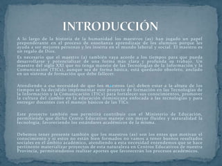 A lo largo de la historia de la humanidad los maestros (as) han jugado un papel
preponderante en el proceso de enseñanza aprendizaje de los alumnos porque les
ayuda a ser mejores personas y les inserta en el mundo laboral y social. El maestro es
un regalo de Dios.
Es necesario que el maestro (a) también vaya acorde a los tiempos para que pueda
desarrollarse y potencializar de una forma más clara y profunda su trabajo. Un
maestro del siglo XXI que no tenga manejo de las Tecnologías de la Información y la
Comunicación (TICs), aunque sea de forma básica, está quedando obsoleto, anclado
en un sistema de formación que debe fallecer.
Atendiendo a esa necesidad de que los maestros (as) deben estar a la altura de los
tiempos se ha decidido implementar este proyecto de formación en las Tecnologías de
la Información y la Comunicación (TICs) para fortalecer sus conocimientos, promover
la cultura del cambio en la educación dominicana enfocada a las tecnologías y para
entregar docentes con el manejo básicos de las TICs.
Este proyecto también nos permitirá contribuir con el Ministerio de Educación,
permitiendo que dicho Centro Educativo maneje con mayor fluidez y naturalidad la
tecnología, favoreciendo los estándares académicos de la misma.
Debemos tener presente también que los maestros (as) son los entes que motivan el
conocimiento y si estos no están bien formados no vamos a tener buenos resultados
sociales en el ámbito académico, atendiendo a esta necesidad entendemos que se hace
pertinente materializar proyectos de esta naturaleza en Centros Educativos de nuestra
Provincia, permitiéndonos realizar aportes que favorecerán los procesos académicos.
 