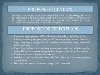 Formar a los docentes en el manejo básico de las Tecnologías de la
Información y la Comunicación (TIC) para ponerlos a la altura de
los tiempos y así potencializar su trabajo de forma efectiva,
dándole un correcto uso a esas tecnologías.
• Presentar el proyecto a la Dirección de la Escuela y a la Sociedad de
Padres, madres y Amigos, para que le den su apoyo y de esta manera
lograr una mayor integración de todos los actores en el uso y manejo de
las Tecnologías.
• Identificar los/las maestros/as que van a ser partícipes de la formación
en las TICs y hacerlos conscientes de la importancia de esa formación.
• Enseñar que es el software y Hardware.
• Solicitar a instituciones o a la escuela dotar el centro de nuevos equipos
tecnológicos.
• Fortalecer el uso del rincón tecnológico de la escuela.
 