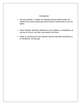 Conclusiones:
 Hay que aprender a manejar los diferentes idiomas urbanos dentro del
ámbito de las redes sociales para poder entender asertivamente lo que nos
hablan.
 Saber manipular elementos electrónicos como celulares y computadores ya
que hoy en día son muy útiles para nuestra vida diaria.
 Utilizar en el ámbito de la vida cotidiana todos los elementos aprendidos en
la manufactura de esta guía.
 