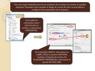 Para una mejor identificacion de los atributos de un shape, los mismo se pueden
etiquetar. Tomando como ejemplo el shape de curvas de nivel, se procederá a
configurar las propiedades de la etiqueta.
En la tabla de
contenidos, hacer
click derecho al
archivo, y seleccionar
PROPERTIES.
En la pestaña LABELS, seleccionar en
LABEL FIELD la opción CONTOUR;
Cambiar el tamaño de la letra. En
PLACEMENT PROPERTIES, seleccionar la
opción ON THE LINE.
 