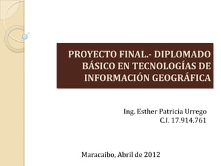 PROYECTO FINAL.- DIPLOMADO
BÁSICO EN TECNOLOGÍAS DE
INFORMACIÓN GEOGRÁFICA
Ing. Esther Patricia Urrego
C.I. 17.914.761
Maracaibo, Abril de 2012
 