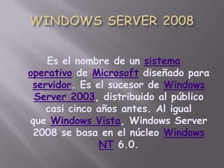 WINDOWS SERVER 2008Es el nombre de un sistema operativo de Microsoft diseñado para servidor. Es el sucesor de Windows Server 2003, distribuido al público casi cinco años antes. Al igual que Windows Vista, Windows Server 2008 se basa en el núcleo Windows NT 6.0.