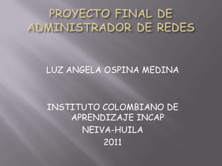 PROYECTO FINAL DE ADMINISTRADOR DE REDES LUZ ANGELA OSPINA MEDINA INSTITUTO COLOMBIANO DE APRENDIZAJE INCAP NEIVA-HUILA 2011 