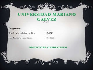 UNIVERSIDAD MARIANO 
GALVEZ 
Integrantes: 
Ronald Migdael Gómez Rivas 12-9346 
Juan Carlos Gómez Rivas 13-13883 
PROYECTO DE ALGEBRA LINEAL 
 