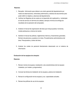 AUDITORIA INFORMÁTICA


Razones:

   1. Recopilar información para obtener una visión general del departamento por
      medio de observaciones, entrevistas preliminares y solicitud de documentos para
      poder definir el objetivo y alcances del departamento.
   2. Verificar los Registras de los costos en el desarrollo de la aplicación y contemplar
      el nivel de servicio en términos de calidad y tiempos mínimos de entrega de
      resultados de la operación del computador.



   3. Analizar el manual de organización del área que incluya puestos, funciones,
      niveles jerárquicos y tramos de mando.


   4. Solicitar el manual de políticas, reglamentos internos y lineamientos generales.
      Número de personas y puestos en el área. Procedimientos administrativos del
      área. Presupuestos y costos del área.



   5. Analizar los costes de personal directamente relacionado con el sistema de
      información.




Evaluación de los equipos de cómputo:

Razones:



   1. Revisar número de equipos, localización y las características (de los equipos
      instalados, por instalar y programados).


   2. Conocer las fechas de instalación de los equipos y planes de instalación.


   3. Revisar la configuración de los equipos y sus capacidades actuales.


   4. Revisar las políticas de uso de los equipos.



                                            13
 