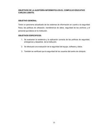 OBJETIVOS DE LA AUDITORÍA INFORMÁTICA EN EL COMPLEJO EDUCATIVO
CARLOS LOBATO.



OBJETIVO GENERAL:

Tener un panorama actualizado de los sistemas de información en cuanto a la seguridad
física, las políticas de utilización, transferencia de datos, seguridad de los archivos y el
personal que labora en la institución.

OBJETIVOS ESPECIFICOS:

   1. Se evaluaran la existencia y la aplicación correcta de las políticas de seguridad,
      emergencia y desastres de la institución.

   2. Se efectuará una evaluación de la seguridad del equipo, software y datos.

   3. También se verificará que la seguridad de los usuarios del centro de cómputo.




                                            15
 