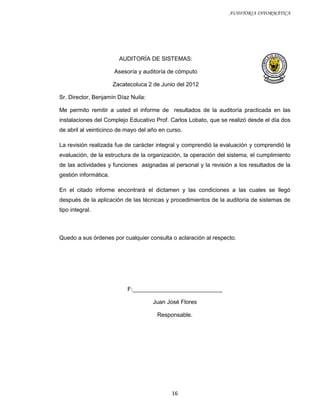 AUDITORIA INFORMÁTICA




                         AUDITORÍA DE SISTEMAS:

                       Asesoría y auditoría de cómputo

                       Zacatecoluca 2 de Junio del 2012

Sr. Director, Benjamín Díaz Nuila:

Me permito remitir a usted el informe de resultados de la auditoría practicada en las
instalaciones del Complejo Educativo Prof. Carlos Lobato, que se realizó desde el día dos
de abril al veinticinco de mayo del año en curso.

La revisión realizada fue de carácter integral y comprendió la evaluación y comprendió la
evaluación, de la estructura de la organización, la operación del sistema, el cumplimiento
de las actividades y funciones asignadas al personal y la revisión a los resultados de la
gestión informática.

En el citado informe encontrará el dictamen y las condiciones a las cuales se llegó
después de la aplicación de las técnicas y procedimientos de la auditoría de sistemas de
tipo integral.



Quedo a sus órdenes por cualquier consulta o aclaración al respecto.




                            F:____________________________

                                     Juan José Flores

                                       Responsable.




                                             16
 