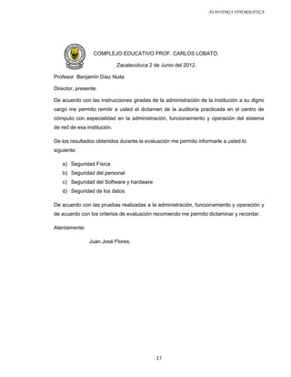 AUDITORIA INFORMÁTICA




                 COMPLEJO EDUCATIVO PROF. CARLOS LOBATO.

                             Zacatecoluca 2 de Junio del 2012.

Profesor Benjamín Díaz Nuila

Director, presente:

De acuerdo con las instrucciones giradas de la administración de la institución a su digno
cargo me permito remitir a usted el dictamen de la auditoría practicada en el centro de
cómputo con especialidad en la administración, funcionamiento y operación del sistema
de red de esa institución.

De los resultados obtenidos durante la evaluación me permito informarle a usted lo
siguiente:

   a) Seguridad Física
   b) Seguridad del personal
   c) Seguridad del Software y hardware
   d) Seguridad de los datos.

De acuerdo con las pruebas realizadas a la administración, funcionamiento y operación y
de acuerdo con los criterios de evaluación recomiendo me permito dictaminar y recordar.

Atentamente:

               Juan José Flores.




                                             17
 