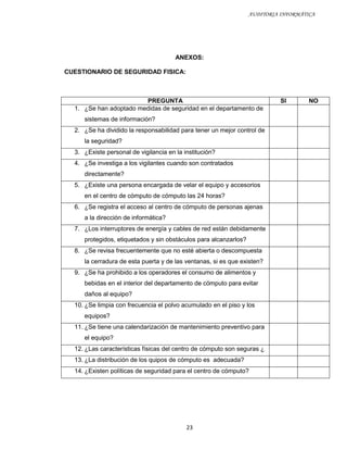 AUDITORIA INFORMÁTICA




                                       ANEXOS:

CUESTIONARIO DE SEGURIDAD FISICA:



                        PREGUNTA                                            SI       NO
  1. ¿Se han adoptado medidas de seguridad en el departamento de
     sistemas de información?
  2. ¿Se ha dividido la responsabilidad para tener un mejor control de
     la seguridad?
  3. ¿Existe personal de vigilancia en la institución?
  4. ¿Se investiga a los vigilantes cuando son contratados
     directamente?
  5. ¿Existe una persona encargada de velar el equipo y accesorios
     en el centro de cómputo de cómputo las 24 horas?
  6. ¿Se registra el acceso al centro de cómputo de personas ajenas
     a la dirección de informática?
  7. ¿Los interruptores de energía y cables de red están debidamente
     protegidos, etiquetados y sin obstáculos para alcanzarlos?
  8. ¿Se revisa frecuentemente que no esté abierta o descompuesta
     la cerradura de esta puerta y de las ventanas, si es que existen?
  9. ¿Se ha prohibido a los operadores el consumo de alimentos y
     bebidas en el interior del departamento de cómputo para evitar
     daños al equipo?
  10. ¿Se limpia con frecuencia el polvo acumulado en el piso y los
     equipos?
  11. ¿Se tiene una calendarización de mantenimiento preventivo para
     el equipo?
  12. ¿Las características físicas del centro de cómputo son seguras ¿
  13. ¿La distribución de los quipos de cómputo es adecuada?
  14. ¿Existen políticas de seguridad para el centro de cómputo?




                                           23
 