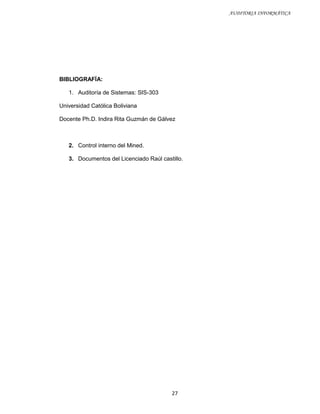 AUDITORIA INFORMÁTICA




BIBLIOGRAFÍA:

   1. Auditoría de Sistemas: SIS-303

Universidad Católica Boliviana

Docente Ph.D. Indira Rita Guzmán de Gálvez



   2. Control interno del Mined.

   3. Documentos del Licenciado Raúl castillo.




                                         27
 