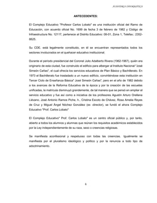 AUDITORIA INFORMÁTICA


                                     ANTECEDENTES:


El Complejo Educativo "Profesor Carlos Lobato" es una institución oficial del Ramo de
Educación, con acuerdo oficial No. 1699 de fecha 3 de febrero de 1982 y Código de
Infraestructura No. 12117, pertenece al Distrito Educativo: 08-01, Zona 1, Telefax.: 2352-
8625.

Su CDE. está legalmente constituido, en él se encuentran representados todos los
sectores involucrados en el quehacer educativo institucional.

Durante el período presidencial del Coronel Julio Adalberto Rivera (1962-1967), quién era
originario de esta ciudad, fue construido el edificio para albergar al Instituto Nacional "José
Simeón Cañas", el cual ofrecía los servicios educativos de Plan Básico y Bachillerato. En
1973 el Bachillerato fue trasladado a un nuevo edificio, convirtiéndose esta institución en
Tercer Ciclo de Enseñanza Básica" José Simeón Cañas", pero en el año de 1982 debido
a los avances de la Reforma Educativa de la época y por la creación de las escuelas
unificadas, la matrícula disminuyó grandemente, de tal manera que se pensó en ampliar el
servicio educativo y fue así como a iniciativa de los profesores Agustín Arturo Orellana
Liévano, José Antonio Ramos Piche, h., Cristina Escoto de Chávez, Rosa Amelia Reyes
de Cruz y Miguel Ángel Nóchez González (ex -director), se fundó el ahora Complejo
Educativo "Prof. Carlos Lobato"


El Complejo Educativo" Prof. Carlos Lobato" es un centro oficial público y, por tanto,
abierto a todos los alumnos y alumnas que reúnan los requisitos académicos establecidos
por la Ley independientemente de su raza, sexo o creencias religiosas.

Se manifiesta aconfesional y respetuoso con todas las creencias.               Igualmente se
manifiesta por el pluralismo ideológico y político y por la renuncia a todo tipo de
adoctrinamiento.




                                              6
 
