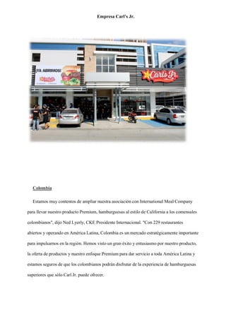 Empresa Carl’s Jr.
Colombia
Estamos muy contentos de ampliar nuestra asociación con International Meal Company
para llevar nuestro producto Premium, hamburguesas al estilo de California a los comensales
colombianos", dijo Ned Lyerly, CKE Presidente Internacional. "Con 229 restaurantes
abiertos y operando en América Latina, Colombia es un mercado estratégicamente importante
para impulsarnos en la región. Hemos visto un gran éxito y entusiasmo por nuestro producto,
la oferta de productos y nuestro enfoque Premium para dar servicio a toda América Latina y
estamos seguros de que los colombianos podrán disfrutar de la experiencia de hamburguesas
superiores que sólo Carl Jr. puede ofrecer.
 