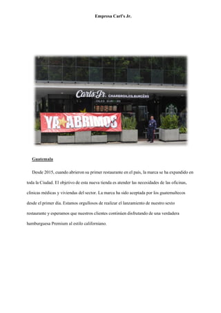 Empresa Carl’s Jr.
Guatemala
Desde 2015, cuando abrieron su primer restaurante en el país, la marca se ha expandido en
toda la Ciudad. El objetivo de esta nueva tienda es atender las necesidades de las oficinas,
clínicas médicas y viviendas del sector. La marca ha sido aceptada por los guatemaltecos
desde el primer día. Estamos orgullosos de realizar el lanzamiento de nuestro sexto
restaurante y esperamos que nuestros clientes continúen disfrutando de una verdadera
hamburguesa Premium al estilo californiano.
 