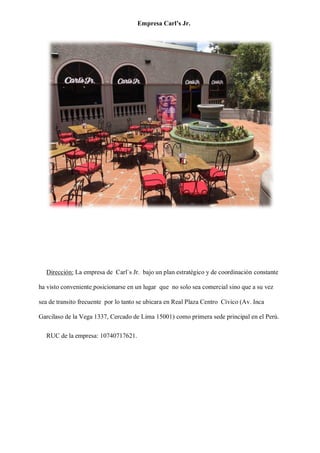 Empresa Carl’s Jr.
Dirección: La empresa de Carl`s Jr. bajo un plan estratégico y de coordinación constante
ha visto conveniente posicionarse en un lugar que no solo sea comercial sino que a su vez
sea de transito frecuente por lo tanto se ubicara en Real Plaza Centro Cívico (Av. Inca
Garcilaso de la Vega 1337, Cercado de Lima 15001) como primera sede principal en el Perú.
RUC de la empresa: 10740717621.
 