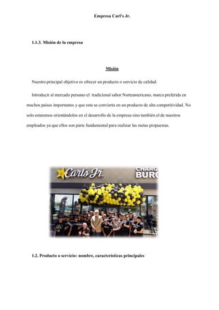 Empresa Carl’s Jr.
1.1.3. Misión de la empresa
Misión
Nuestro principal objetivo es ofrecer un producto o servicio de calidad.
Introducir al mercado peruano el tradicional sabor Norteamericano, marca preferida en
muchos países importantes y que esta se convierta en un producto de alta competitividad. No
solo estaremos orientándolos en el desarrollo de la empresa sino también el de nuestros
empleados ya que ellos son parte fundamental para realizar las metas propuestas.
1.2. Producto o servicio: nombre, características principales
 
