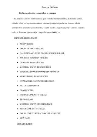 Empresa Carl’s Jr.
1.2.1 productos que comercializa la empresa
La empresa Carls Jr cuenta con una gran variedad de emparedados, de distintas carnes,
variadas salsas y complementos siendo estos sus principales productos. Además, ofrece
también otros productos como: burritos, Tender sueltos (nuguets de pollo) y menús variados
en horas de menos concurrencia. Los productos se dividen en:
CHARGRILLED BURGERS
• MEMPHIS BBQ
• DOUBLE CHEESEBURGER
• CALIFORNIA CLASSIC DOUBLE CHEESEBURGER
• JIM BEAM BOURBON BURGER
• ORIGINAL THICKBURGER
• WESTERN BACON THICKBURGER
• PORTOBELLO MUSHROOM THICKBURGER
• MEMPHIS BBQ THICKBURGER
• GUACAMOLE BACON THICKBURGER
• BIG CHEESEBURGER
• CLASSIC CARL
• FAMOUS STAR WITH CHEESE
• THE BIG CARL
• WESTERN BACON CHEESEBURGER
• SUPER STAR WITH CHEESE
• DOUBLE WESTERN BACON CHEESEBURGER
• LOW CARB
CHICKEN & FISH
 