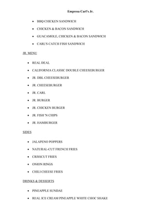 Empresa Carl’s Jr.
• BBQ CHICKEN SANDWICH
• CHICKEN & BACON SANDWICH
• GUACAMOLE, CHICKEN & BACON SANDWICH
• CARL'S CATCH FISH SANDWICH
JR. MENU
• REAL DEAL
• CALIFORNIA CLASSIC DOUBLE CHEESEBURGER
• JR. DBL CHEESEBURGER
• JR. CHEESEBURGER
• JR. CARL
• JR. BURGER
• JR. CHICKEN BURGER
• JR. FISH 'N CHIPS
• JR. HAMBURGER
SIDES
• JALAPENO POPPERS
• NATURAL-CUT FRENCH FRIES
• CRISSCUT FRIES
• ONION RINGS
• CHILI CHEESE FRIES
DRINKS & DESSERTS
• PINEAPPLE SUNDAE
• REAL ICE CREAM PINEAPPLE WHITE CHOC SHAKE
 