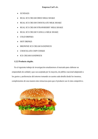 Empresa Carl’s Jr.
• SUNDAES
• REAL ICE CREAM OREO MILK SHAKE
• REAL ICE CREAM CHOCOLATE MILK SHAKE
• REAL ICE CREAM STRAWBERRY MILK SHAKE
• REAL ICE CREAM VANILLA MILK SHAKE
• COLD DRINKS
• HOT DRINKS
• BROWNIE ICE CREAM SANDWICH
• CHOCOLATE CHIP COOKIE
• ICE CREAM SANDWICH
1.2.2 Producto elegido.
En el siguiente trabajo de investigación estudiaremos el mercado para elaborar un
emparedado de calidad y que sea aceptada por la mayoría, de público nacional adaptando a
los gustos y preferencias del entorno tomando en cuenta cada detalle desde los insumos,
complementos de una manera más minuciosa para que el producto sea lo más competitivo.
 