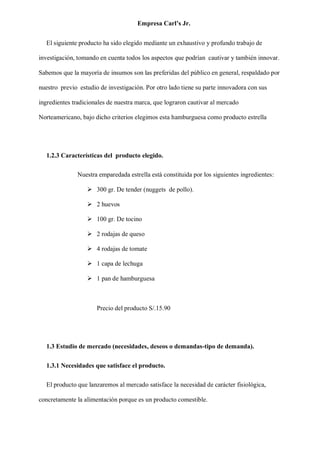 Empresa Carl’s Jr.
El siguiente producto ha sido elegido mediante un exhaustivo y profundo trabajo de
investigación, tomando en cuenta todos los aspectos que podrían cautivar y también innovar.
Sabemos que la mayoría de insumos son las preferidas del público en general, respaldado por
nuestro previo estudio de investigación. Por otro lado tiene su parte innovadora con sus
ingredientes tradicionales de nuestra marca, que lograron cautivar al mercado
Norteamericano, bajo dicho criterios elegimos esta hamburguesa como producto estrella
1.2.3 Características del producto elegido.
Nuestra emparedada estrella está constituida por los siguientes ingredientes:
➢ 300 gr. De tender (nuggets de pollo).
➢ 2 huevos
➢ 100 gr. De tocino
➢ 2 rodajas de queso
➢ 4 rodajas de tomate
➢ 1 capa de lechuga
➢ 1 pan de hamburguesa
Precio del producto S/.15.90
1.3 Estudio de mercado (necesidades, deseos o demandas-tipo de demanda).
1.3.1 Necesidades que satisface el producto.
El producto que lanzaremos al mercado satisface la necesidad de carácter fisiológica,
concretamente la alimentación porque es un producto comestible.
 