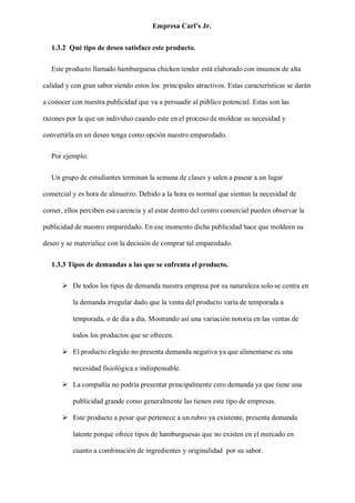Empresa Carl’s Jr.
1.3.2 Qué tipo de deseo satisface este producto.
Este producto llamado hamburguesa chicken tender está elaborado con insumos de alta
calidad y con gran sabor siendo estos los principales atractivos. Estas características se darán
a conocer con nuestra publicidad que va a persuadir al público potencial. Estas son las
razones por la que un individuo cuando este en el proceso de moldear su necesidad y
convertirla en un deseo tenga como opción nuestro emparedado.
Por ejemplo:
Un grupo de estudiantes terminan la semana de clases y salen a pasear a un lugar
comercial y es hora de almuerzo. Debido a la hora es normal que sientan la necesidad de
comer, ellos perciben esa carencia y al estar dentro del centro comercial pueden observar la
publicidad de nuestro emparedado. En ese momento dicha publicidad hace que moldeen su
deseo y se materialice con la decisión de comprar tal emparedado.
1.3.3 Tipos de demandas a las que se enfrenta el producto.
➢ De todos los tipos de demanda nuestra empresa por su naturaleza solo se centra en
la demanda irregular dado que la venta del producto varía de temporada a
temporada, o de día a día. Mostrando así una variación notoria en las ventas de
todos los productos que se ofrecen.
➢ El producto elegido no presenta demanda negativa ya que alimentarse es una
necesidad fisiológica e indispensable.
➢ La compañía no podría presentar principalmente cero demanda ya que tiene una
publicidad grande como generalmente las tienen este tipo de empresas.
➢ Este producto a pesar que pertenece a un rubro ya existente, presenta demanda
latente porque ofrece tipos de hamburguesas que no existen en el mercado en
cuanto a combinación de ingredientes y originalidad por su sabor.
 