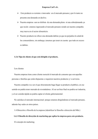 Empresa Carl’s Jr.
➢ Este producto es resiente e innovador en el mercado peruano y por lo tanto no
presenta una demanda en declive.
➢ Nuestra empresa aun no disfruta de una demanda plena ni una sobredemanda ya
que recién estamos ingresando al mercado peruano siendo así nuestra compañía
muy nueva en el sector alimenticio.
➢ Nuestro producto no ofrece una demanda dañina ya que no perjudica la salud de
los consumidores, sin embargo, tenemos que tener en cuenta que todo en exceso
es dañino.
1.3.4 Tipo de cliente al que está dirigido el producto.
Los clientes
Nuestra empresa tiene como cliente esencial el mercado de consumo que son aquellas
personas o familias que están dispuestas o requieren nuestros productos y/ o servicios.
Nuestra compañía va a ser el que directamente haga llegar su producto al público, en ese
sentido no podría tener mercado de revendedores. Al ser un bien final no podría ser industria,
y al ser comida rápida no podría captar al cliente gubernamental.
No satisface al mercado internacional porque estamos dirigiéndonos al mercado peruano,
además hay sedes en otros países.
1.4 Dirección o filosofía de la empresa (identificar la filosofía o dirección del Mkt.)
1.4.1 Filosofía de dirección de marketing que aplica la empresa para este producto.
El concepto de marketing
 