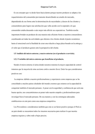 Empresa Carl’s Jr.
Es un concepto que va desde fuera hacia dentro porque nuestro producto se adapta a los
requerimientos del consumidor previamente desarrollando un estudio de mercado,
dependiendo de esa forma ante la determinación de necesidades y deseos de los clientes y
consumidores para lograr una satisfacción que valla acorde con lo esperado a lo que
consumidor estaba deseando o aún mejor más allá de sus expectativas. También resulta
importante brindar un producto de una manera más eficiente frente a nuestros consumidores
coordinando así todas las actividades que afectan a los clientes desde el punto económico
hasta el emocional con la finalidad de crear una relación a largo plazo basado en la entrega y
el valor que el producto genere ante la perspectiva del cliente.
1.5 Análisis del micro-entorno y macro-entorno (en el producto o servicio).
1.5.1 Variables del micro-entorno que benefician al producto.
Siendo el micro-entorno el aérea donde nosotros tenemos la mayor capacidad de control
tratamos que la mayoría de estas acciones estén a nuestro favor. Entre los que consideramos
positivos son:
La empresa: debido a nuestro profesionalismo y experiencia como empresa que se ha
consolidado a muchos países alrededor del mundo creemos que estamos en la capacidad de
conquistar también el mercado peruano. A pesar con la seguridad y confianza de que será una
buena opción, nos concentráremos en poner todo nuestro empeño y profesionalismo para
investigar bien el mercado peruano. De esa manera y con las estrategias adecuadas
establecernos en este país como una empresa competitiva.
Los Proveedores: consideramos también que este es un factor positivo porque el Perú es
un país donde se encuentran todos los insumos necesarios para realizar lo que nuestra
empresa requiera y sobre todo a bajos precios.
 