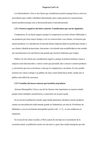 Empresa Carl’s Jr.
Los Intermediarios: Este es otro factor que consideramos positivo porque bien es cierto no
necesitamos para vender o distribuir directamente, pero si para promover o promocionar
nuestro producto porque este es desconocido para el mercado peruano.
1.5.2. Factores negativos del micro entorno: Consideramos que son los siguientes:
Competencia: Es un factor negativo porque la competencia ya tienes clientes fidelizados a
sus productos por tener mayor tiempo y a la vez conocen bien a sus clientes, al enterarse que
nuestro producto va a introducirse al mercado dichas empresas harán lo posible para retener a
sus clientes, dándole promociones, descuentes o invirtiendo más en publicidad en este sentido
nos encontraremos con una barrera más grande que nosotros tendremos que romper.
Publico: Es otro factor que consideramos negativo, porque en primera instancia vamos a
empezar como desconocidos y vamos a tener que persuadir, dar a conocer a nuestro producto
y convérselos que este es tan bueno o más que la competencia y novedoso. En otro sentido
nosotros nos vamos a dirigir a un público de clase social media hacia arriba, siendo este el
público más difícil de convencer.
1.5.3 Variables del macro-entorno que beneficia al producto
-Entorno Demográfico: Este es uno de los factores más importantes en nuestro estudio
porque tienen múltiples características y conocerlas son de gran ayuda.
En el caso de la población Limeña, lugar donde planeamos introducir nuestro producto,
cuenta con una población relativamente grande en Sudamérica con más de 10 millones de
habitantes y con un crecimiento demográfico positivo del 1,1 % , es una ciudad aun en
expansión.
En el caso de las clases sociales, el Perú a pesar de una baja en el crecimiento de la
economía actual, su población cuenta con una nueva y gran clase media emergente que aún
 