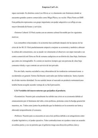 Empresa Carl’s Jr.
sigue creciendo. En distritos como Los Olivos se ve claramente este fenómeno donde se
encuentra grandes centros comerciales como Mega Plaza y su vecino Plaza Norte en SMP.
Esta población representa a un grupo importante con poder adquisitivo se refleja en una
mayor demanda de bienes y servicios.
-Entorno Cultural: El Perú cuenta con un entorno cultural favorable por los siguientes
motivos:
Las costumbres relacionadas a la economía han cambiado después de las épocas de las
crisis de los 80. El Perú paulatinamente empezó a mejorar su economía y también a abrazar
la cultura del consumismo, eso se puede ver claramente al observar a un súper mercado o un
centro comercial esté lleno un fin de semana cualquiera en un distrito de clase baja, fenómeno
que antes era inimaginable. Es común en nuestros tiempos que una persona de clase baja
consuma whisky o que contrate un servicio de taxi privado.
Por otro lado, nuestra sociedad es muy abrazadora de las tendencias norteamericanas u
occidentales en general. Somos fácilmente cautivados por dichas tendencias hasta el punto
de olvidar nuestra identidad. En ese sentido lanzar al mercado un producto norteamericano
tendría buena acogida sacando ventaja de su fácil persuasión.
1.5.4 Variables del macro-entorno que perjudica al producto.
-Económicos: Nuestro país actualmente ha sufrido una crisis en su economía debido al
estancamiento por el fenómeno del niño, crisis políticas, protestas como la huelga general de
maestros, etc. Todos estos juntos ha producido que la dinámica en la economía sea lenta y
alterando temporalmente el consumo.
-Políticos: Nuestro país se encuentra en una crisis política debida a un antagonismo entre
el poder legislativo y el poder ejecutivo. Tales contradicciones no ayudan a tener un acuerdo
en ambas partes y eso no permite que el gobierno tengo una dirección política clara y
 