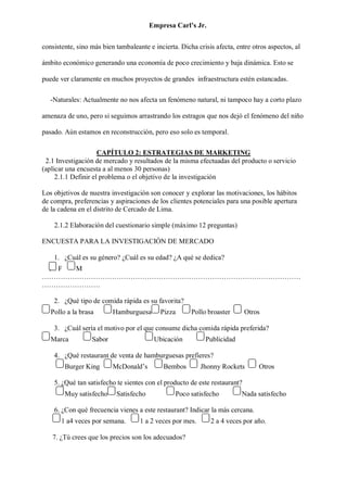 Empresa Carl’s Jr.
consistente, sino más bien tambaleante e incierta. Dicha crisis afecta, entre otros aspectos, al
ámbito económico generando una economía de poco crecimiento y baja dinámica. Esto se
puede ver claramente en muchos proyectos de grandes infraestructura estén estancadas.
-Naturales: Actualmente no nos afecta un fenómeno natural, ni tampoco hay a corto plazo
amenaza de uno, pero si seguimos arrastrando los estragos que nos dejó el fenómeno del niño
pasado. Aún estamos en reconstrucción, pero eso solo es temporal.
CAPÍTULO 2: ESTRATEGIAS DE MARKETING
2.1 Investigación de mercado y resultados de la misma efectuadas del producto o servicio
(aplicar una encuesta a al menos 30 personas)
2.1.1 Definir el problema o el objetivo de la investigación
Los objetivos de nuestra investigación son conocer y explorar las motivaciones, los hábitos
de compra, preferencias y aspiraciones de los clientes potenciales para una posible apertura
de la cadena en el distrito de Cercado de Lima.
2.1.2 Elaboración del cuestionario simple (máximo 12 preguntas)
ENCUESTA PARA LA INVESTIGACIÓN DE MERCADO
1. ¿Cuál es su género? ¿Cuál es su edad? ¿A qué se dedica?
F F M
…………………………………………………………………………………………………
…………………….
2. ¿Qué tipo de comida rápida es su favorita?
Pollo a la brasa Hamburguesa Pizza Pollo broaster Otros
3. ¿Cuál sería el motivo por el que consume dicha comida rápida preferida?
Marca Sabor Ubicación Publicidad
4. ¿Qué restaurant de venta de hamburguesas prefieres?
Burger King McDonald’s Bembos Jhonny Rockets Otros
5. ¿Qué tan satisfecho te sientes con el producto de este restaurant?
Muy satisfecho Satisfecho Poco satisfecho Nada satisfecho
6. ¿Con qué frecuencia vienes a este restaurant? Indicar la más cercana.
1 a4 veces por semana. 1 a 2 veces por mes. 2 a 4 veces por año.
7. ¿Tú crees que los precios son los adecuados?
 