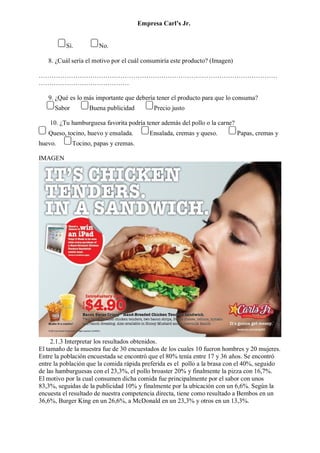 Empresa Carl’s Jr.
Sí. No.
8. ¿Cuál sería el motivo por el cuál consumiría este producto? (Imagen)
…………………………………………………………………………………………………
……………………………………
9. ¿Qué es lo más importante que debería tener el producto para que lo consuma?
Sabor Buena publicidad Precio justo
10. ¿Tu hamburguesa favorita podría tener además del pollo o la carne?
Queso, tocino, huevo y ensalada. Ensalada, cremas y queso. Papas, cremas y
huevo. Tocino, papas y cremas.
IMAGEN
2.1.3 Interpretar los resultados obtenidos.
El tamaño de la muestra fue de 30 encuestados de los cuales 10 fueron hombres y 20 mujeres.
Entre la población encuestada se encontró que el 80% tenía entre 17 y 36 años. Se encontró
entre la población que la comida rápida preferida es el pollo a la brasa con el 40%, seguido
de las hamburguesas con el 23,3%, el pollo broaster 20% y finalmente la pizza con 16,7%.
El motivo por la cual consumen dicha comida fue principalmente por el sabor con unos
83,3%, seguidas de la publicidad 10% y finalmente por la ubicación con un 6,6%. Según la
encuesta el resultado de nuestra competencia directa, tiene como resultado a Bembos en un
36,6%, Burger King en un 26,6%, a McDonald en un 23,3% y otros en un 13,3%.
 