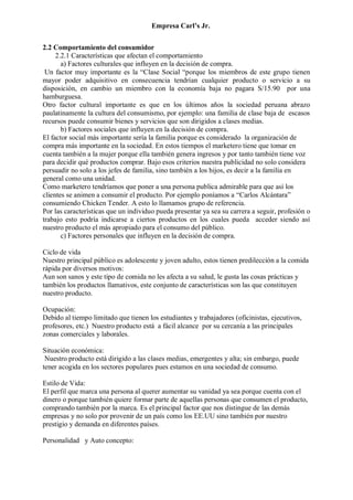 Empresa Carl’s Jr.
2.2 Comportamiento del consumidor
2.2.1 Características que afectan el comportamiento
a) Factores culturales que influyen en la decisión de compra.
Un factor muy importante es la “Clase Social “porque los miembros de este grupo tienen
mayor poder adquisitivo en consecuencia tendrían cualquier producto o servicio a su
disposición, en cambio un miembro con la economía baja no pagara S/15.90 por una
hamburguesa.
Otro factor cultural importante es que en los últimos años la sociedad peruana abrazo
paulatinamente la cultura del consumismo, por ejemplo: una familia de clase baja de escasos
recursos puede consumir bienes y servicios que son dirigidos a clases medias.
b) Factores sociales que influyen en la decisión de compra.
El factor social más importante sería la familia porque es considerado la organización de
compra más importante en la sociedad. En estos tiempos el marketero tiene que tomar en
cuenta también a la mujer porque ella también genera ingresos y por tanto también tiene voz
para decidir qué productos comprar. Bajo esos criterios nuestra publicidad no solo considera
persuadir no solo a los jefes de familia, sino también a los hijos, es decir a la familia en
general como una unidad.
Como marketero tendríamos que poner a una persona publica admirable para que así los
clientes se animen a consumir el producto. Por ejemplo poníamos a “Carlos Alcántara”
consumiendo Chicken Tender. A esto lo llamamos grupo de referencia.
Por las características que un individuo pueda presentar ya sea su carrera a seguir, profesión o
trabajo esto podría indicarse a ciertos productos en los cuales pueda acceder siendo así
nuestro producto el más apropiado para el consumo del público.
c) Factores personales que influyen en la decisión de compra.
Ciclo de vida
Nuestro principal público es adolescente y joven adulto, estos tienen predilección a la comida
rápida por diversos motivos:
Aun son sanos y este tipo de comida no les afecta a su salud, le gusta las cosas prácticas y
también los productos llamativos, este conjunto de características son las que constituyen
nuestro producto.
Ocupación:
Debido al tiempo limitado que tienen los estudiantes y trabajadores (oficinistas, ejecutivos,
profesores, etc.) Nuestro producto está a fácil alcance por su cercanía a las principales
zonas comerciales y laborales.
Situación económica:
Nuestro producto está dirigido a las clases medias, emergentes y alta; sin embargo, puede
tener acogida en los sectores populares pues estamos en una sociedad de consumo.
Estilo de Vida:
El perfil que marca una persona al querer aumentar su vanidad ya sea porque cuenta con el
dinero o porque también quiere formar parte de aquellas personas que consumen el producto,
comprando también por la marca. Es el principal factor que nos distingue de las demás
empresas y no solo por provenir de un país como los EE.UU sino también por nuestro
prestigio y demanda en diferentes países.
Personalidad y Auto concepto:
 