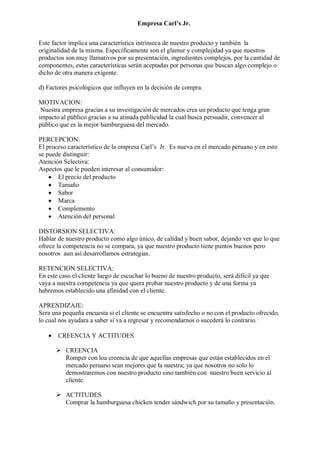 Empresa Carl’s Jr.
Este factor implica una característica intrínseca de nuestro producto y también la
originalidad de la misma. Específicamente son el glamur y complejidad ya que nuestros
productos son muy llamativos por su presentación, ingredientes complejos, por la cantidad de
componentes, estas características serán aceptadas por personas que buscan algo complejo o
dicho de otra manera exigente.
d) Factores psicológicos que influyen en la decisión de compra.
MOTIVACION:
Nuestra empresa gracias a su investigación de mercados crea un producto que tenga gran
impacto al público gracias a su atinada publicidad la cual busca persuadir, convencer al
público que es la mejor hamburguesa del mercado.
PERCEPCION:
El proceso característico de la empresa Carl’s Jr. Es nueva en el mercado peruano y en esto
se puede distinguir:
Atención Selectiva:
Aspectos que le pueden interesar al consumidor:
• El precio del producto
• Tamaño
• Sabor
• Marca
• Complemento
• Atención del personal
DISTORSION SELECTIVA:
Hablar de nuestro producto como algo único, de calidad y buen sabor, dejando ver que lo que
ofrece la competencia no se compara, ya que nuestro producto tiene puntos buenos pero
nosotros aun así desarrollamos estrategias.
RETENCION SELECTIVA:
En este caso el cliente luego de escuchar lo bueno de nuestro producto, será difícil ya que
vaya a nuestra competencia ya que quera probar nuestro producto y de una forma ya
habremos establecido una afinidad con el cliente.
APRENDIZAJE:
Sera una pequeña encuesta si el cliente se encuentra satisfecho o no con el producto ofrecido,
lo cual nos ayudara a saber si va a regresar y recomendarnos o sucederá lo contrario.
• CREENCIA Y ACTITUDES
➢ CREENCIA
Romper con loa creencia de que aquellas empresas que están establecidos en el
mercado peruano sean mejores que la nuestra; ya que nosotros no solo lo
demostraremos con nuestro producto sino también con nuestro buen servicio al
cliente.
➢ ACTITUDES
Comprar la hamburguesa chicken tender sándwich por su tamaño y presentación.
 