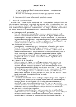 Empresa Carl’s Jr.
Lo cual ya genera una idea al cliente sobre el producto, y consiguiente un
sentimiento hacia él.
A su vez está el hecho que proviene de un país que es potencia mundial.
d) Factores psicológicos que influyen en la decisión de compra.
2.2.2 Proceso de decisión de compra
Se conoce las 5 etapas que un consumidor pasa cuando adquiere un producto de una
manera racional; sin embargo, es necesario aclarar no que todos los consumidores pasen por
todas las etapas y en el siguiente orden. Está aclaración surge no solo porque es lo que ocurre
en la práctica en muchos productos o circunstancias, sino porque justamente consideramos
que nuestro producto el cual pensamos introducir al mercado, creemos que pasaría.
a) Reconocimiento de la necesidad
Esta es la etapa más importante de dicho proceso ya que una compra no puede
realizarse sin el reconocimiento de una necesidad. Está etapa es fundamental para
nosotros pues acá es donde el consumidor reconoce su necesidad y en consecuencia
la moldea. En este sentido nuestra empresa tendrá que tener fuerte influencia a través
de la buena promoción de nuestro producto específicamente en la publicidad ya que
con ello el consumidor sabrá la existencia de nuestro producto.
b) Búsqueda de la información.
Acá existen dos formas en como busca el consumidor información: partiendo de
buscar de medios como publicidad, páginas de internet o preguntando a otras
personas o simplemente buscando información de su mente. El último caso es el
esperado de nuestra empresa, que el consumidor parta buscando información de su
mente ya que gracias a nuestro trabajo de promoción esperamos que muchas
personas sepan de la existencia de nuestros productos y que tengan una buena
perspectiva de nuestro del mismo y así sea una alternativa importante para la
decisión de compra.
c) Evaluación de las alternativas.
Sabemos que en esta etapa el consumidor puede actuar de dos maneras, una
haciendo un profundo análisis del producto y segundo es comprar por mera
intuición. Nosotros queremos captar las dos maneras de actuar ya que uno de
nuestros principales trabajos será hacer una excelente publicidad y a gran escala. En
el caso del primero, el consumidor reflexionará y se hará preguntas como de cuanto
me costara nuestro producto o si es realmente bueno. En este sentido nuestro
producto tiene esa misión, de hacer creer que si es bueno, que si es delicioso y mejor
que la competencia siendo así justificable, su precio.
d) Decisión de compra.
Acá al fin el consumidor es cuando decide que comprar y de que marca comprar. En
el caso hipotético que haya decidió adquirir nuestro producto el consumidor puede
pasar por algunos factores fortuitos, el principal es que una persona altere su
decisión de compra recomendándole otra marca. Este es el caso que nosotros
queremos minimizar casi a cero pues todo nuestro esfuerzo es en ofrecer un producto
de excelente calidad y que pueda superar las expectativas de los consumidores.
e) Post compra (Disonancia cognoscitiva)
En esta etapa el consumidor evaluará nuestro producto, dará su calificación de
satisfacción. Con la convicción de que nuestro producto y más aún nuestro trabajo de
investigación sea la óptima nos dará como respuesta una buena aceptación de
nuestro productos generando así una mínima o nula disonancia cognoscitiva y en
 