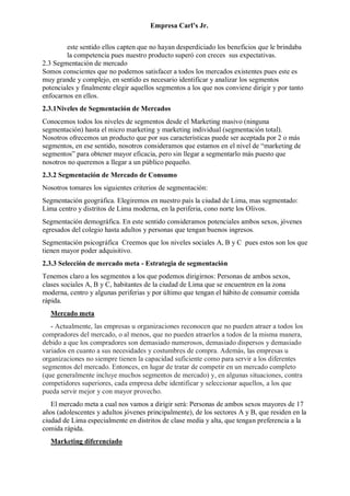 Empresa Carl’s Jr.
este sentido ellos capten que no hayan desperdiciado los beneficios que le brindaba
la competencia pues nuestro producto superó con creces sus expectativas.
2.3 Segmentación de mercado
Somos conscientes que no podemos satisfacer a todos los mercados existentes pues este es
muy grande y complejo, en sentido es necesario identificar y analizar los segmentos
potenciales y finalmente elegir aquellos segmentos a los que nos conviene dirigir y por tanto
enfocarnos en ellos.
2.3.1Niveles de Segmentación de Mercados
Conocemos todos los niveles de segmentos desde el Marketing masivo (ninguna
segmentación) hasta el micro marketing y marketing individual (segmentación total).
Nosotros ofrecemos un producto que por sus características puede ser aceptada por 2 o más
segmentos, en ese sentido, nosotros consideramos que estamos en el nivel de “marketing de
segmentos” para obtener mayor eficacia, pero sin llegar a segmentarlo más puesto que
nosotros no queremos a llegar a un público pequeño.
2.3.2 Segmentación de Mercado de Consumo
Nosotros tomares los siguientes criterios de segmentación:
Segmentación geográfica. Elegiremos en nuestro país la ciudad de Lima, mas segmentado:
Lima centro y distritos de Lima moderna, en la periferia, cono norte los Olivos.
Segmentación demográfica. En este sentido consideramos potenciales ambos sexos, jóvenes
egresados del colegio hasta adultos y personas que tengan buenos ingresos.
Segmentación psicográfica Creemos que los niveles sociales A, B y C pues estos son los que
tienen mayor poder adquisitivo.
2.3.3 Selección de mercado meta - Estrategia de segmentación
Tenemos claro a los segmentos a los que podemos dirigirnos: Personas de ambos sexos,
clases sociales A, B y C, habitantes de la ciudad de Lima que se encuentren en la zona
moderna, centro y algunas periferias y por último que tengan el hábito de consumir comida
rápida.
Mercado meta
- Actualmente, las empresas u organizaciones reconocen que no pueden atraer a todos los
compradores del mercado, o al menos, que no pueden atraerlos a todos de la misma manera,
debido a que los compradores son demasiado numerosos, demasiado dispersos y demasiado
variados en cuanto a sus necesidades y costumbres de compra. Además, las empresas u
organizaciones no siempre tienen la capacidad suficiente como para servir a los diferentes
segmentos del mercado. Entonces, en lugar de tratar de competir en un mercado completo
(que generalmente incluye muchos segmentos de mercado) y, en algunas situaciones, contra
competidores superiores, cada empresa debe identificar y seleccionar aquellos, a los que
pueda servir mejor y con mayor provecho.
El mercado meta a cual nos vamos a dirigir será: Personas de ambos sexos mayores de 17
años (adolescentes y adultos jóvenes principalmente), de los sectores A y B, que residen en la
ciudad de Lima especialmente en distritos de clase media y alta, que tengan preferencia a la
comida rápida.
Marketing diferenciado
 