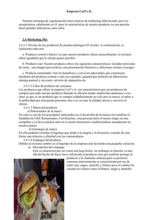 Empresa Carl’s Jr.
Nuestra estrategia de segmentación tiene matices de marketing diferenciado, pero no
encajaríamos cabalmente en él, pues la característica de nuestro producto no nos permite
hacer grandes diferencias entro ellos.
2.4 Marketing Mix
2.4.1.1 Niveles de los productos Se pueden distinguir 03 niveles. A continuación, se
explicarán cada uno:
a. Producto central o básico: Lo que nuestro producto ofrece esencialmente, es un buen
sabor agradable que le cliente quiere percibir.
b. Producto real: Nuestro producto ofrece las siguientes características: Grandes porciones
de carne, una imagen provocativa, una presentación llamativa y deliciosas cremas a escoger.
c. Producto aumentado: Son los beneficios y servicios adicionales que construyen
alrededor del producto central y real; por ejemplo, garantía por defectos de fabricación,
entrega puntual y sin costo, servicio de reparación etc.
2.4.1.2 Clase de producto de consumo
Los productos que ofrece la empresa Carl’s Jr. son característicos por ser productos de
compras por ende nuestro producto llamado la chicken tender sándwiches pertenece a esa
clase ya que es un producto que se compra cuidadosamente no solo por su marca, el sabor o
la publicidad que esta pueda presentar sino a su vez por la calidad, precio y servicio al
cliente.
2.4.1.3 Marca del producto
a) Patrocinador de la marca
No solo es uno de los principales interesados en el desarrollo de la marca sino también el
fundador de CKE Restaurantes, Carl Karcher; esta persona tiene el mayor rango en esta
compañía y ya lleva muchos años en el sector alimenticio estableciéndose actualmente en
muchos países.
b) Estrategia de marca
En ella podemos resaltar al logotipo que alude a la alegría y la diversión, creando de esta
forma una relación o afinidad con los consumidores.
2.4.1.4 Empaque del producto
Debido al reciente cambio en el logotipo de la empresa este ha tenido una pequeña variación.
a) Descripción del empaque
Este se caracteriza por ser como una hoja boom, sin embargo su función va mas
allá del hecho de hacer lucir sofisticado al producto sino que también protege al
producto y lo mantiene caliente para su posterior
consumo anteriormente se caracterizaba por ser de
color rojo, negro, amarillo y blanco pero el cambio ha
variado en colores como el blanco, negro y amarillo.
 