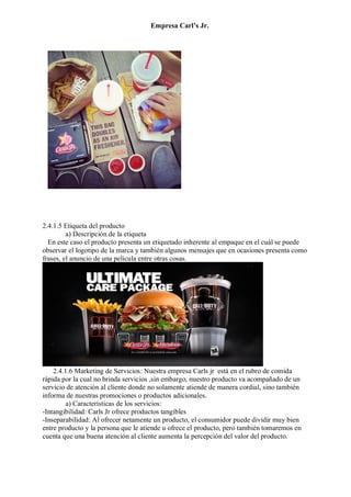 Empresa Carl’s Jr.
2.4.1.5 Etiqueta del producto
a) Descripción de la etiqueta
En este caso el producto presenta un etiquetado inherente al empaque en el cuál se puede
observar el logotipo de la marca y también algunos mensajes que en ocasiones presenta como
frases, el anuncio de una película entre otras cosas.
2.4.1.6 Marketing de Servicios: Nuestra empresa Carls jr está en el rubro de comida
rápida por la cual no brinda servicios ,sin embargo, nuestro producto va acompañado de un
servicio de atención al cliente donde no solamente atiende de manera cordial, sino también
informa de nuestras promociones o productos adicionales.
a) Características de los servicios:
-Intangibilidad: Carls Jr ofrece productos tangibles
-Inseparabilidad: Al ofrecer netamente un producto, el consumidor puede dividir muy bien
entre producto y la persona que le atiende u ofrece el producto, pero también tomaremos en
cuenta que una buena atención al cliente aumenta la percepción del valor del producto.
 