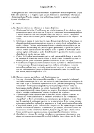 Empresa Carl’s Jr.
-Heterogeneidad: Esta característica es totalmente independiente de nuestro producto ya que
todos ellos contienen o se preparan según las características ya anteriormente establecidas.
-Imperdurabilidad: Nuestro producto tiene un límite de duración ya que al ser consumido
termina todo el proceso.
2.4.2 Precio
2.4.2.1 Factores internos que influyen en la fijación de precios
a. Objetivos de Marketing: Consideramos que este factor es uno de los más importantes
para nuestra empresa puesto que uno de nuestros objetivos de la empresa es posicionar
a nuestro producto como uno de mayor calidad con respecto a nuestra competencia
directa. En este sentido nuestro precio será ligeramente más elevado con respecto a los
demás.
b. Estrategia de mezcla de marketing: El precio de nuestro producto está determinada por
el posicionamiento que deseamos tener, es decir, la percepción de los beneficios que
tendrá el cliente. También ira de la mano de una forma coherente con el resto de las
herramientas del marketing mix (producto, plaza, promoción) ya que al ser el precio
elevado cubrirá todas estas como por ejemplo lo que se gastará en publicidad. En el
caso de la plaza no tendremos gastos de distribución ya que nosotros mismo ponemos
el producto de nuestro mercado meta.
c. Costos: Volviendo al tema de nuestro precio ,esté recuperará fácilmente la inversión
en los costos de producción no solo porque su precio es alto, sino también porque en
nuestro país los gastos en insumos y también en la mano de obra son bajos
d. Consideraciones organizacionales: Tenemos muchas expectativas sobre el crecimiento
y posicionamiento de nuestra empresa, pero sin embargo no tendremos en cuenta
entrar al mercado peruano con precios agresivos con respecto a la competencia por
muchos motivos como el recuperar rápidamente nuestra inversión sino también para
que nuestro producto no pierda su valor.
2.4.2.2 Factores externos que influyen en la fijación de precios.
a. Mercado y demanda: Sabemos que el consumidor es el que juzga si el precio es el
adecuado de nuestro producto o no , en ese sentido nosotros consideramos que parte de
este factor al que le tomaremos importancia es al del “percepción del precio y valor del
consumidor” puesto que nuestro producto pretender estar posicionado como una
hamburguesa de alta calidad en ese sentido el consumidor al tener esa percepción de
un producto bueno podrá pagar el precio que nosotros determinemos en consecuencia
el facto “relación precio-demanda” quedará desplazada por la primera.
b. Fijación de precios en diferentes tipos de mercado: Nuestra empresa al entrar a un
mercado que cuenta con similares de este rubro estaríamos en una “competencia
oligopólica”, es decir, seremos algunas pocas empresas que compitamos en ese rubro
(por la magnitud de las tiendas) y propio por la características de ese tipo de mercado
estaremos estudiando y analizando a la competencia desde antes de entrar al mercado.
c. Competencia, costos, precio, y oferta de los competidores: Es importante para nosotros
evaluar los costos con respecto a la competencia, por ejemplo, estudiamos cuanto son
los costos de nuestra competencia (bembos, burguer King, etc.) para saber si vamos
bien o quizá tengamos alguna desventaja o nuestra producción sea muy costosa.
d. Otros factores externos: En cuanto a estos factores creemos que estamos en un país
donde tenemos una economía estable con baja inflación, sin recesiones, etc. Es decir,
 