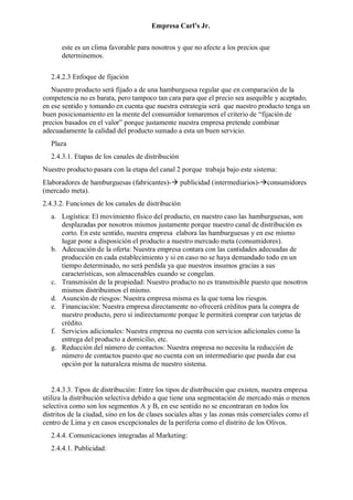 Empresa Carl’s Jr.
este es un clima favorable para nosotros y que no afecte a los precios que
determinemos.
2.4.2.3 Enfoque de fijación
Nuestro producto será fijado a de una hamburguesa regular que en comparación de la
competencia no es barata, pero tampoco tan cara para que el precio sea asequible y aceptado,
en ese sentido y tomando en cuenta que nuestra estrategia será que nuestro producto tenga un
buen posicionamiento en la mente del consumidor tomaremos el criterio de “fijación de
precios basados en el valor” porque justamente nuestra empresa pretende combinar
adecuadamente la calidad del producto sumado a esta un buen servicio.
Plaza
2.4.3.1. Etapas de los canales de distribución
Nuestro producto pasara con la etapa del canal 2 porque trabaja bajo este sistema:
Elaboradores de hamburguesas (fabricantes)- publicidad (intermediarios)-consumidores
(mercado meta).
2.4.3.2. Funciones de los canales de distribución
a. Logística: El movimiento físico del producto, en nuestro caso las hamburguesas, son
desplazadas por nosotros mismos justamente porque nuestro canal de distribución es
corto. En este sentido, nuestra empresa elabora las hamburguesas y en ese mismo
lugar pone a disposición el producto a nuestro mercado meta (consumidores).
b. Adecuación de la oferta: Nuestra empresa contara con las cantidades adecuadas de
producción en cada establecimiento y si en caso no se haya demandado todo en un
tiempo determinado, no será perdida ya que nuestros insumos gracias a sus
características, son almacenables cuando se congelan.
c. Transmisión de la propiedad: Nuestro producto no es transmisible puesto que nosotros
mismos distribuimos el mismo.
d. Asunción de riesgos: Nuestra empresa misma es la que toma los riesgos.
e. Financiación: Nuestra empresa directamente no ofrecerá créditos para la compra de
nuestro producto, pero sí indirectamente porque le permitirá comprar con tarjetas de
crédito.
f. Servicios adicionales: Nuestra empresa no cuenta con servicios adicionales como la
entrega del producto a domicilio, etc.
g. Reducción del número de contactos: Nuestra empresa no necesita la reducción de
número de contactos puesto que no cuenta con un intermediario que pueda dar esa
opción por la naturaleza misma de nuestro sistema.
2.4.3.3. Tipos de distribución: Entre los tipos de distribución que existen, nuestra empresa
utiliza la distribución selectiva debido a que tiene una segmentación de mercado más o menos
selectiva como son los segmentos A y B, en ese sentido no se encontraran en todos los
distritos de la ciudad, sino en los de clases sociales altas y las zonas más comerciales como el
centro de Lima y en casos excepcionales de la periferia como el distrito de los Olivos.
2.4.4. Comunicaciones integradas al Marketing:
2.4.4.1. Publicidad:
 